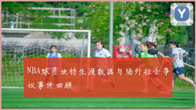 NBA球员坎特生涯数据与场外社会争议事件回顾