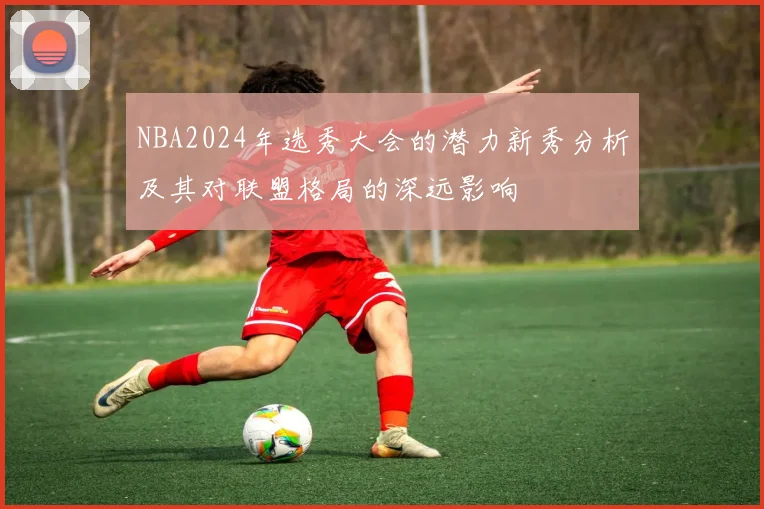 NBA2024年选秀大会的潜力新秀分析及其对联盟格局的深远影响