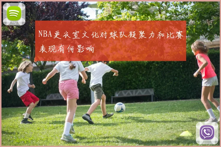 NBA更衣室文化对球队凝聚力和比赛表现有何影响
