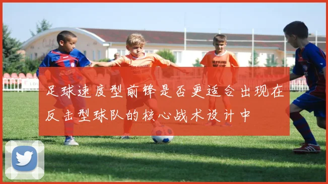 足球速度型前锋是否更适合出现在反击型球队的核心战术设计中