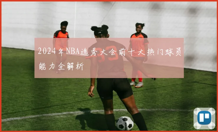 2024年NBA选秀大会前十大热门球员能力全解析