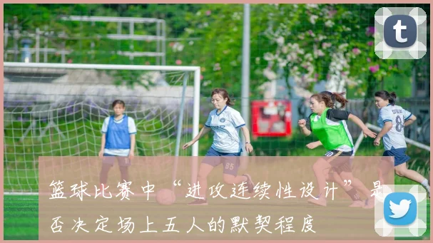 篮球比赛中“进攻连续性设计”是否决定场上五人的默契程度